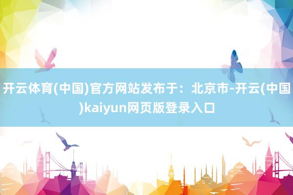 开云体育(中国)官方网站发布于：北京市-开云(中国)kaiyun网页版登录入口