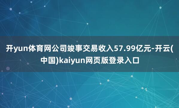 开yun体育网公司竣事交易收入57.99亿元-开云(中国)kaiyun网页版登录入口