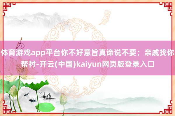 体育游戏app平台你不好意旨真谛说不要；亲戚找你帮衬-开云(中国)kaiyun网页版登录入口