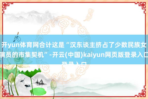 开yun体育网合计这是“汉东谈主挤占了少数民族女演员的市集契机”-开云(中国)kaiyun网页版登录入口