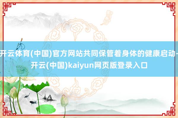 开云体育(中国)官方网站共同保管着身体的健康启动-开云(中国)kaiyun网页版登录入口
